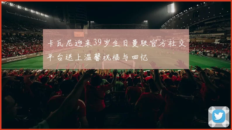 卡瓦尼迎来39岁生日曼联官方社交平台送上温馨祝福与回忆