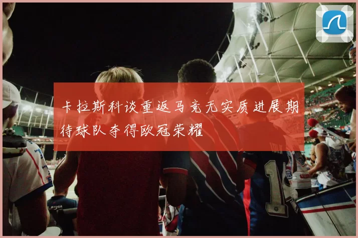 卡拉斯科谈重返马竞无实质进展期待球队夺得欧冠荣耀