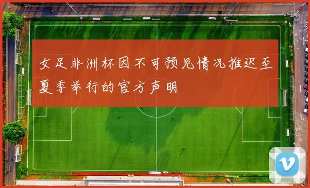 女足非洲杯因不可预见情况推迟至夏季举行的官方声明