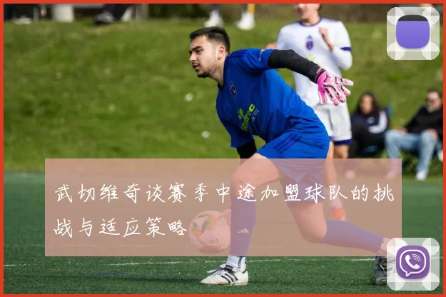 武切维奇谈赛季中途加盟球队的挑战与适应策略