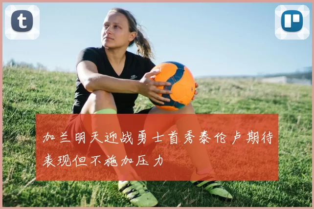 加兰明天迎战勇士首秀泰伦卢期待表现但不施加压力
