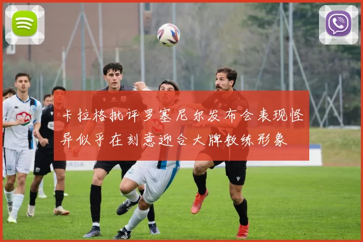 卡拉格批评罗塞尼尔发布会表现怪异似乎在刻意迎合大牌教练形象