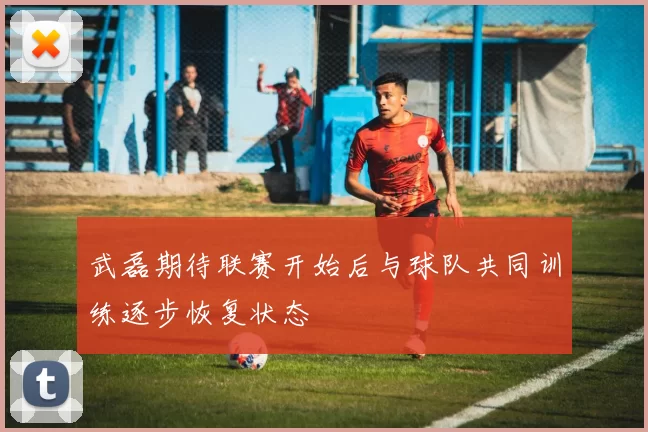 武磊期待联赛开始后与球队共同训练逐步恢复状态