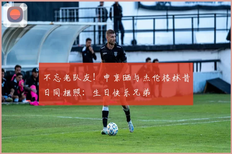 不忘老队友！申京晒与杰伦格林昔日同框照：生日快乐兄弟