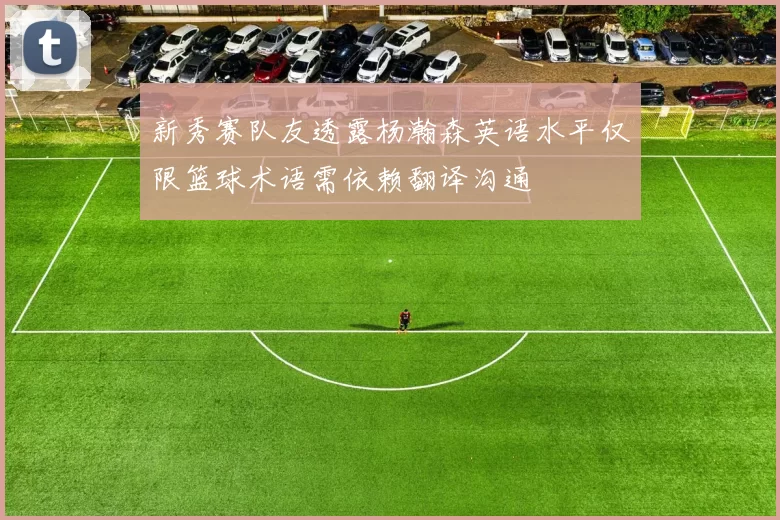 新秀赛队友透露杨瀚森英语水平仅限篮球术语需依赖翻译沟通