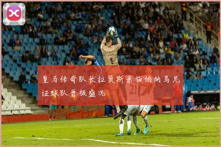皇马传奇队长拉莫斯亲临伯纳乌见证球队晋级盛况