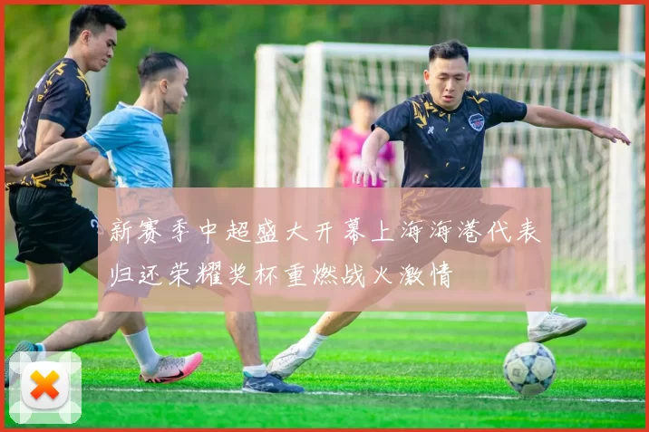 新赛季中超盛大开幕上海海港代表归还荣耀奖杯重燃战火激情