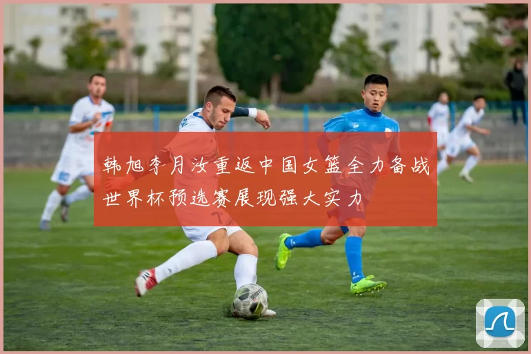 韩旭李月汝重返中国女篮全力备战世界杯预选赛展现强大实力