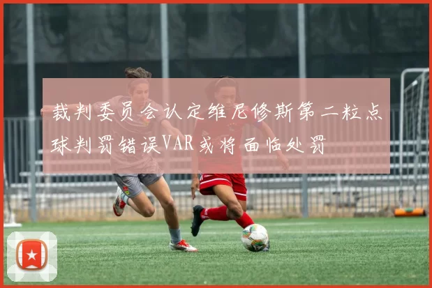 裁判委员会认定维尼修斯第二粒点球判罚错误VAR或将面临处罚