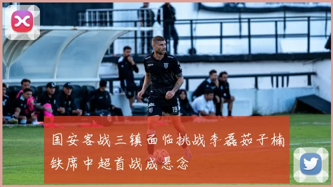 国安客战三镇面临挑战李磊茹子楠缺席中超首战成悬念