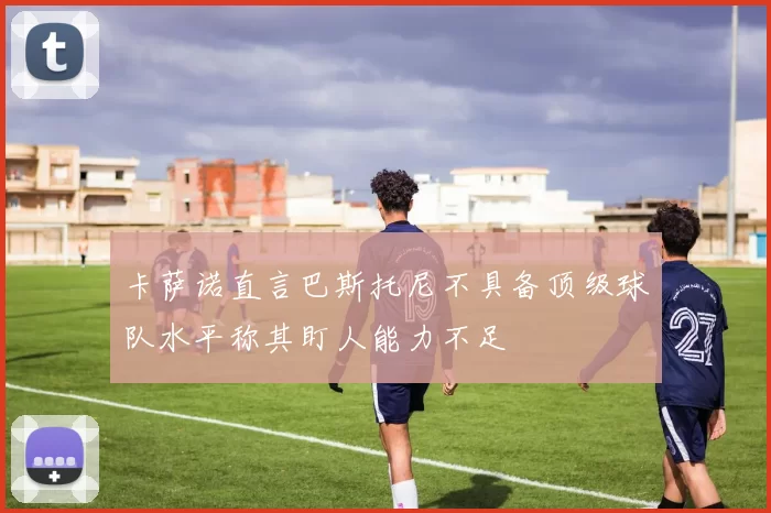 卡萨诺直言巴斯托尼不具备顶级球队水平称其盯人能力不足