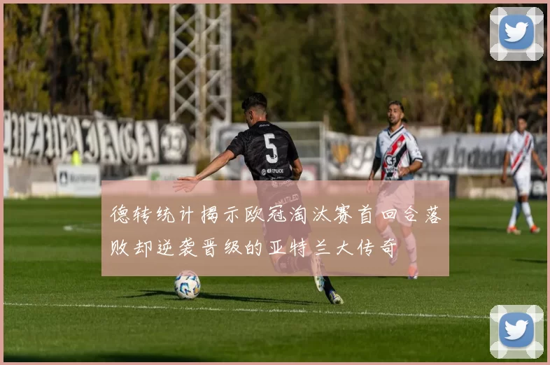 德转统计揭示欧冠淘汰赛首回合落败却逆袭晋级的亚特兰大传奇