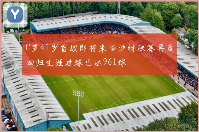 C罗41岁首战即将来临沙特联赛再度回归生涯进球已达961球