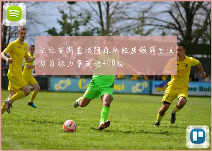 法比安斯基谈阿森纳经历强调专注与目标力争英超400场