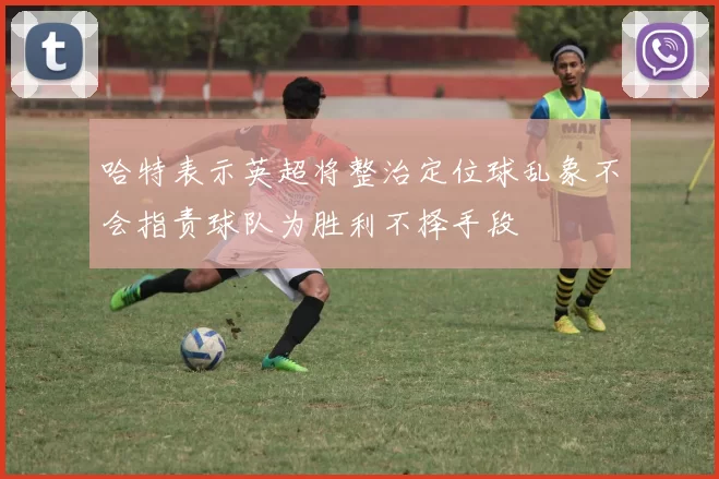 哈特表示英超将整治定位球乱象不会指责球队为胜利不择手段