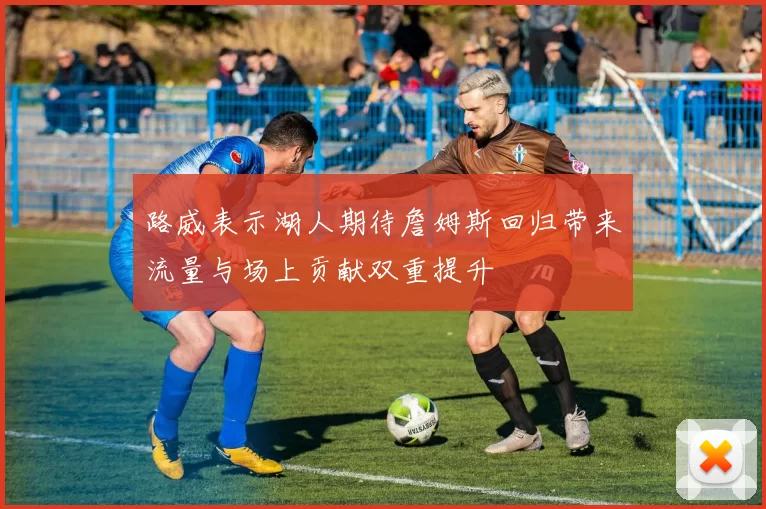 路威表示湖人期待詹姆斯回归带来流量与场上贡献双重提升