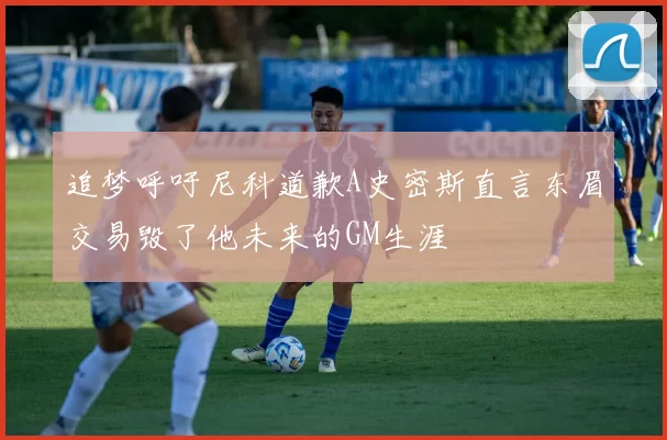 追梦呼吁尼科道歉A史密斯直言东眉交易毁了他未来的GM生涯