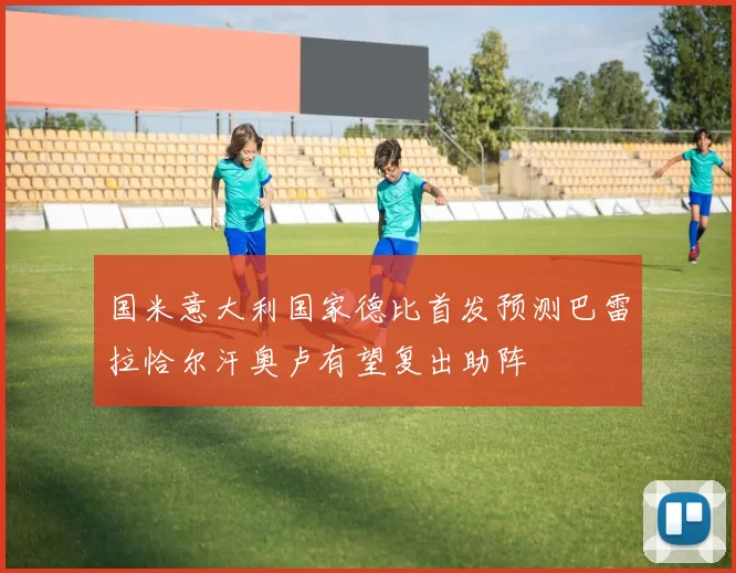 国米意大利国家德比首发预测巴雷拉恰尔汗奥卢有望复出助阵