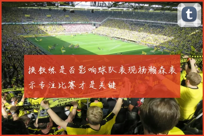 换教练是否影响球队表现杨瀚森表示专注比赛才是关键