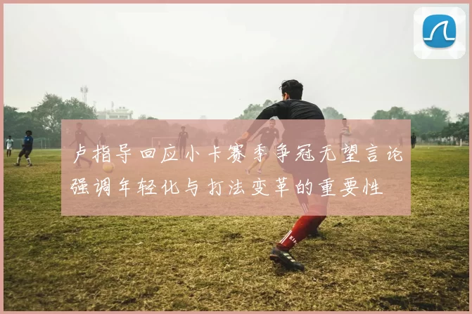 卢指导回应小卡赛季争冠无望言论强调年轻化与打法变革的重要性