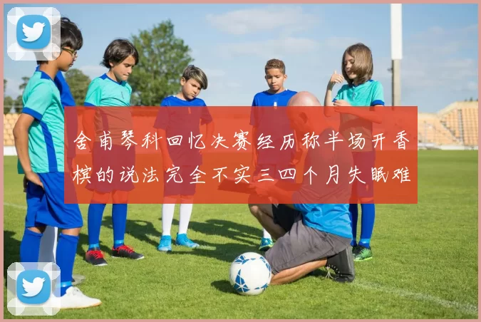舍甫琴科回忆决赛经历称半场开香槟的说法完全不实三四个月失眠难以释怀