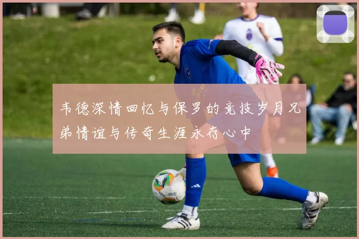 韦德深情回忆与保罗的竞技岁月兄弟情谊与传奇生涯永存心中