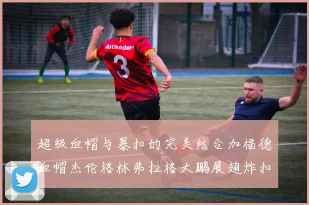 超级血帽与暴扣的完美结合加福德血帽杰伦格林弗拉格大鹏展翅炸扣精彩瞬间