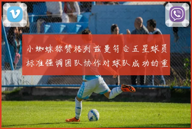 小蜘蛛称赞格列兹曼符合五星球员标准强调团队协作对球队成功的重要性