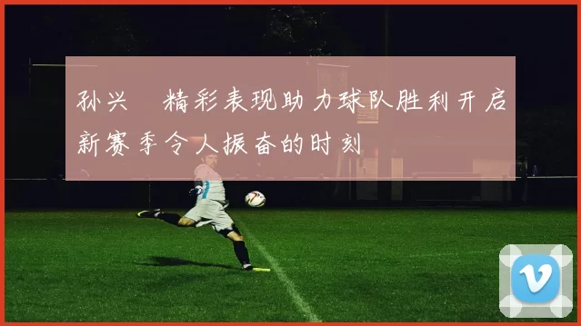 孙兴慜精彩表现助力球队胜利开启新赛季令人振奋的时刻