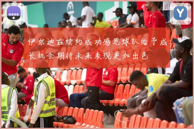 伊尔迪兹续约成功感恩球队给予成长机会期待未来表现更加出色